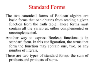 Standard Forms
The two canonical forms of Boolean algebra are
basic forms that one obtains from reading a given
function from the truth table. These forms must
contain all the variables, either complemented or
uncomplemented.
Another way to express Boolean functions is in
standard form. In this configuration, the terms that
form the function may contain one, two, or any
number of literals.
There are two types of standard forms: the sum of
products and products of sums.
 