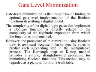 Gate Level Minimization
Gate-level minimization is the design task of finding an
optimal gate-level implementation of the Boolean
functions describing a digital circuit.
The complexity of the digital logic gates that implement
a Boolean function is directly related to the
complexity of the algebraic expression from which
the function is implemented.
However, the procedure of minimization using Boolean
Law is awkward because it lacks specific rules to
predict each succeeding step in the manipulative
process. The Karnaugh map or K-map method
provides a simple, straightforward procedure for
minimizing Boolean functions. This method may be
regarded as a pictorial form of a truth table.
 
