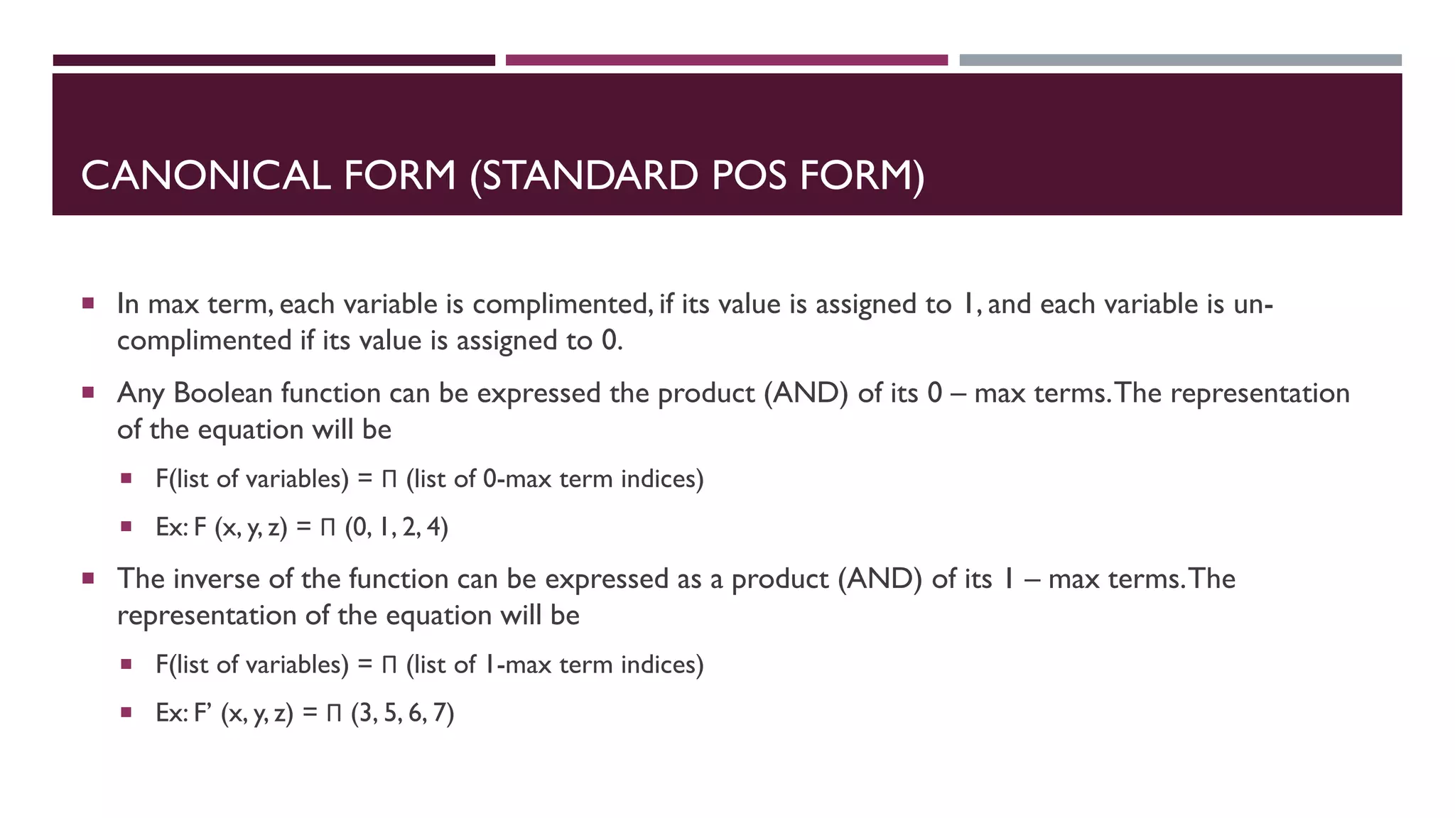 CANONICAL FORM (STANDARD POS FORM)
 In max term, each variable is complimented, if its value is assigned to 1, and each variable is un-
complimented if its value is assigned to 0.
 Any Boolean function can be expressed the product (AND) of its 0 – max terms.The representation
of the equation will be
 F(list of variables) = Π (list of 0-max term indices)
 Ex: F (x, y, z) = Π (0, 1, 2, 4)
 The inverse of the function can be expressed as a product (AND) of its 1 – max terms.The
representation of the equation will be
 F(list of variables) = Π (list of 1-max term indices)
 Ex: F’ (x, y, z) = Π (3, 5, 6, 7)
 