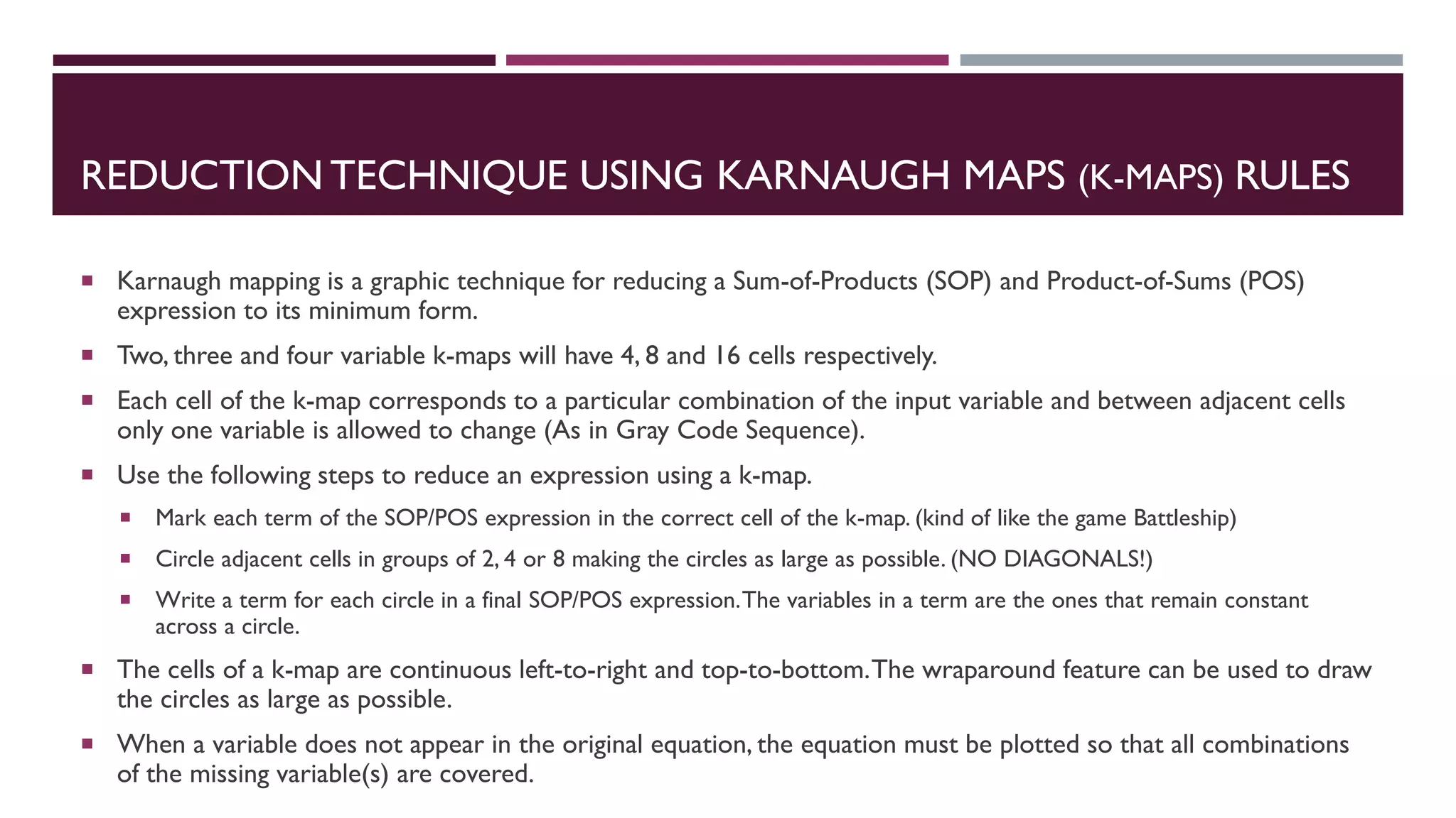 REDUCTION TECHNIQUE USING KARNAUGH MAPS (K-MAPS) RULES
 Karnaugh mapping is a graphic technique for reducing a Sum-of-Products (SOP) and Product-of-Sums (POS)
expression to its minimum form.
 Two, three and four variable k-maps will have 4, 8 and 16 cells respectively.
 Each cell of the k-map corresponds to a particular combination of the input variable and between adjacent cells
only one variable is allowed to change (As in Gray Code Sequence).
 Use the following steps to reduce an expression using a k-map.
 Mark each term of the SOP/POS expression in the correct cell of the k-map. (kind of like the game Battleship)
 Circle adjacent cells in groups of 2, 4 or 8 making the circles as large as possible. (NO DIAGONALS!)
 Write a term for each circle in a final SOP/POS expression.The variables in a term are the ones that remain constant
across a circle.
 The cells of a k-map are continuous left-to-right and top-to-bottom.The wraparound feature can be used to draw
the circles as large as possible.
 When a variable does not appear in the original equation, the equation must be plotted so that all combinations
of the missing variable(s) are covered.
 