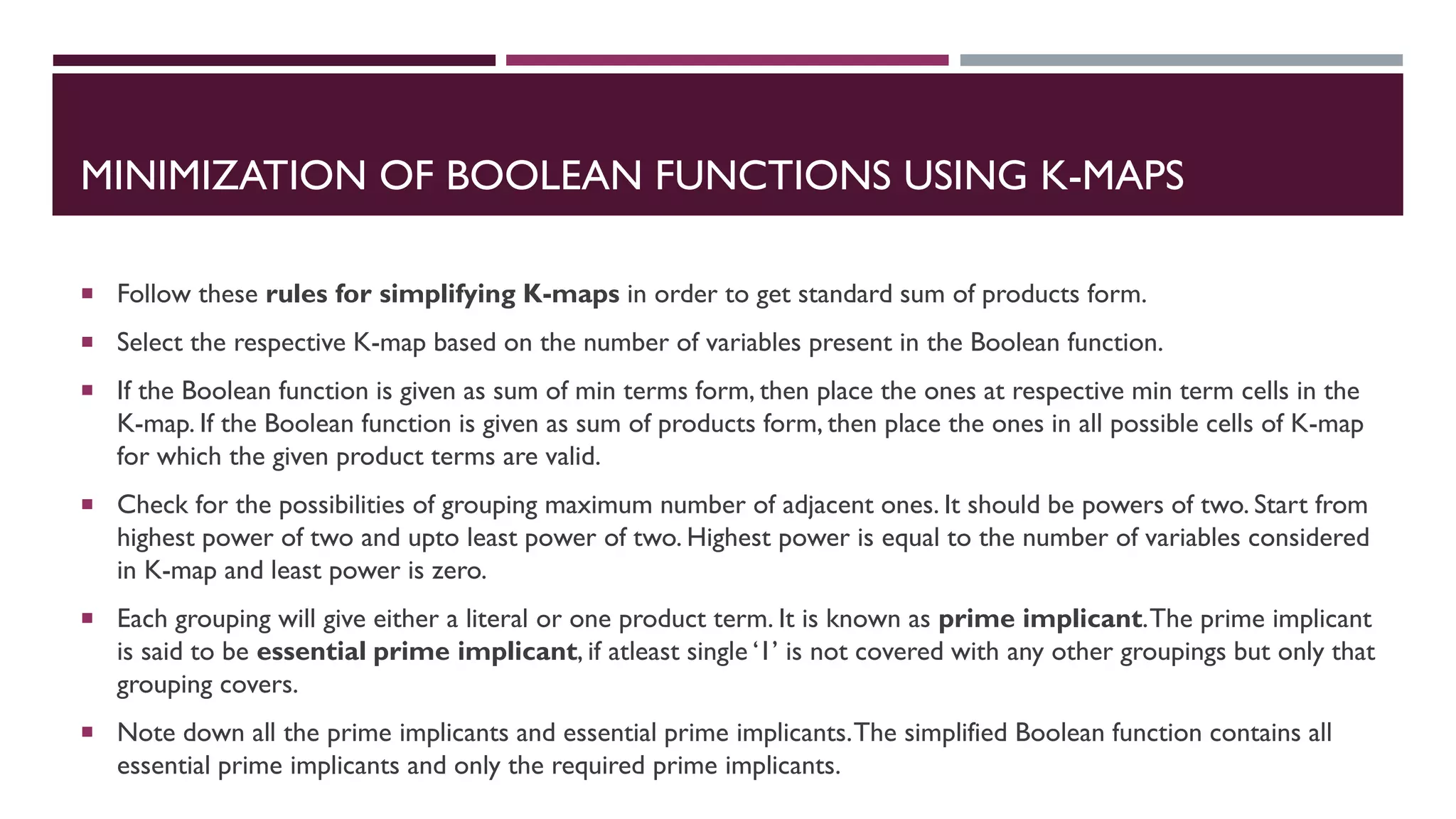 MINIMIZATION OF BOOLEAN FUNCTIONS USING K-MAPS
 Follow these rules for simplifying K-maps in order to get standard sum of products form.
 Select the respective K-map based on the number of variables present in the Boolean function.
 If the Boolean function is given as sum of min terms form, then place the ones at respective min term cells in the
K-map. If the Boolean function is given as sum of products form, then place the ones in all possible cells of K-map
for which the given product terms are valid.
 Check for the possibilities of grouping maximum number of adjacent ones. It should be powers of two. Start from
highest power of two and upto least power of two. Highest power is equal to the number of variables considered
in K-map and least power is zero.
 Each grouping will give either a literal or one product term. It is known as prime implicant.The prime implicant
is said to be essential prime implicant, if atleast single ‘1’ is not covered with any other groupings but only that
grouping covers.
 Note down all the prime implicants and essential prime implicants.The simplified Boolean function contains all
essential prime implicants and only the required prime implicants.
 