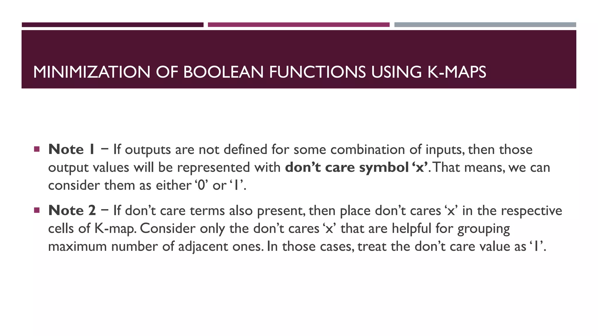 MINIMIZATION OF BOOLEAN FUNCTIONS USING K-MAPS
 Note 1 − If outputs are not defined for some combination of inputs, then those
output values will be represented with don’t care symbol ‘x’.That means, we can
consider them as either ‘0’ or ‘1’.
 Note 2 − If don’t care terms also present, then place don’t cares ‘x’ in the respective
cells of K-map. Consider only the don’t cares ‘x’ that are helpful for grouping
maximum number of adjacent ones. In those cases, treat the don’t care value as ‘1’.
 