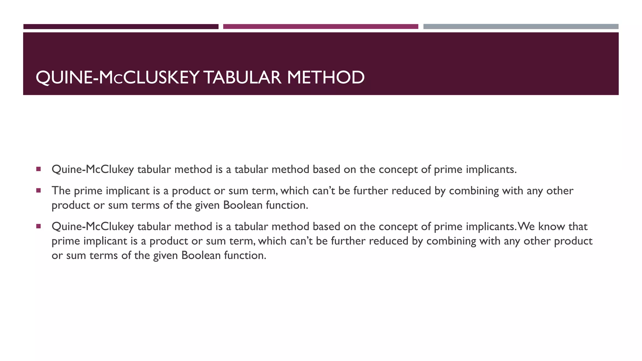 QUINE-MCCLUSKEY TABULAR METHOD
 Quine-McClukey tabular method is a tabular method based on the concept of prime implicants.
 The prime implicant is a product or sum term, which can’t be further reduced by combining with any other
product or sum terms of the given Boolean function.
 Quine-McClukey tabular method is a tabular method based on the concept of prime implicants.We know that
prime implicant is a product or sum term, which can’t be further reduced by combining with any other product
or sum terms of the given Boolean function.
 