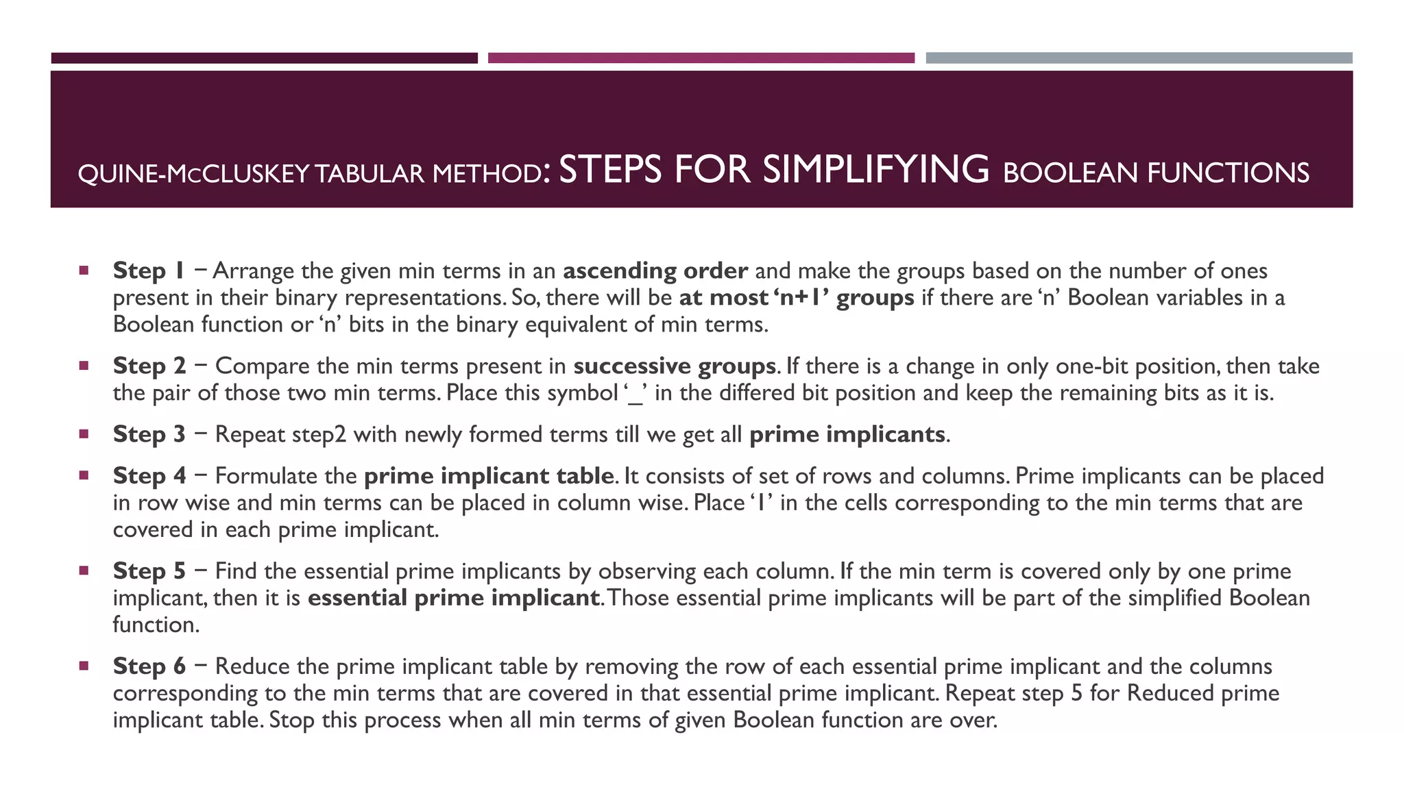 QUINE-MCCLUSKEY TABULAR METHOD: STEPS FOR SIMPLIFYING BOOLEAN FUNCTIONS
 Step 1 − Arrange the given min terms in an ascending order and make the groups based on the number of ones
present in their binary representations. So, there will be at most ‘n+1’ groups if there are ‘n’ Boolean variables in a
Boolean function or ‘n’ bits in the binary equivalent of min terms.
 Step 2 − Compare the min terms present in successive groups. If there is a change in only one-bit position, then take
the pair of those two min terms. Place this symbol ‘_’ in the differed bit position and keep the remaining bits as it is.
 Step 3 − Repeat step2 with newly formed terms till we get all prime implicants.
 Step 4 − Formulate the prime implicant table. It consists of set of rows and columns. Prime implicants can be placed
in row wise and min terms can be placed in column wise. Place ‘1’ in the cells corresponding to the min terms that are
covered in each prime implicant.
 Step 5 − Find the essential prime implicants by observing each column. If the min term is covered only by one prime
implicant, then it is essential prime implicant.Those essential prime implicants will be part of the simplified Boolean
function.
 Step 6 − Reduce the prime implicant table by removing the row of each essential prime implicant and the columns
corresponding to the min terms that are covered in that essential prime implicant. Repeat step 5 for Reduced prime
implicant table. Stop this process when all min terms of given Boolean function are over.
 