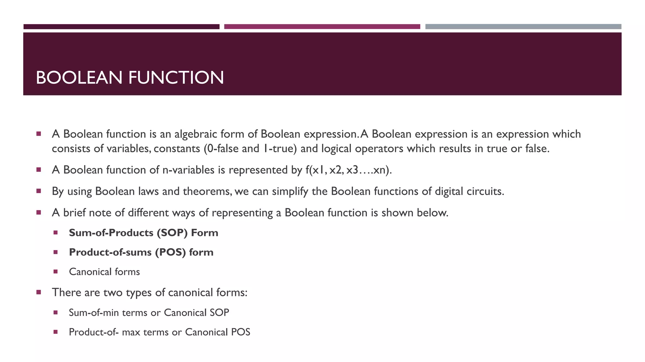 BOOLEAN FUNCTION
 A Boolean function is an algebraic form of Boolean expression.A Boolean expression is an expression which
consists of variables, constants (0-false and 1-true) and logical operators which results in true or false.
 A Boolean function of n-variables is represented by f(x1, x2, x3….xn).
 By using Boolean laws and theorems, we can simplify the Boolean functions of digital circuits.
 A brief note of different ways of representing a Boolean function is shown below.
 Sum-of-Products (SOP) Form
 Product-of-sums (POS) form
 Canonical forms
 There are two types of canonical forms:
 Sum-of-min terms or Canonical SOP
 Product-of- max terms or Canonical POS
 