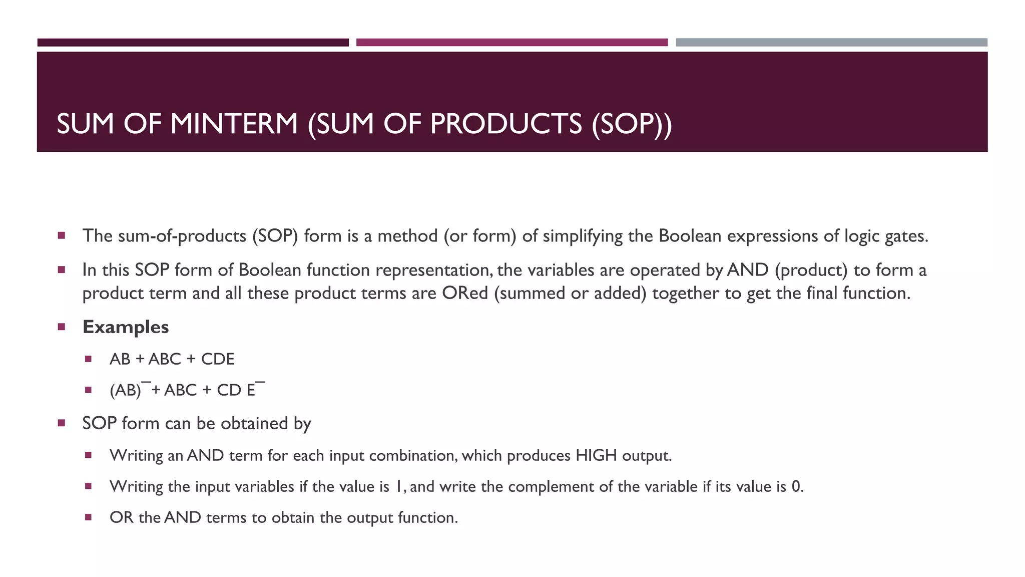 SUM OF MINTERM (SUM OF PRODUCTS (SOP))
 The sum-of-products (SOP) form is a method (or form) of simplifying the Boolean expressions of logic gates.
 In this SOP form of Boolean function representation, the variables are operated by AND (product) to form a
product term and all these product terms are ORed (summed or added) together to get the final function.
 Examples
 AB + ABC + CDE
 (AB) ̅ + ABC + CD E ̅
 SOP form can be obtained by
 Writing an AND term for each input combination, which produces HIGH output.
 Writing the input variables if the value is 1, and write the complement of the variable if its value is 0.
 OR the AND terms to obtain the output function.
 