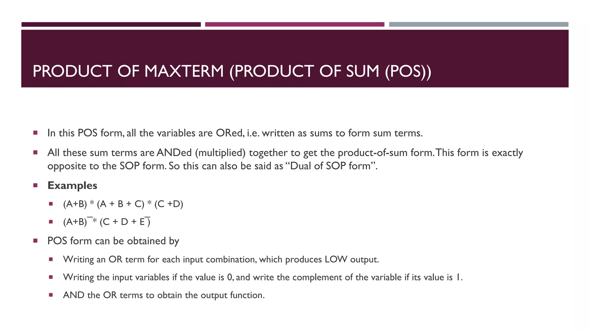PRODUCT OF MAXTERM (PRODUCT OF SUM (POS))
 In this POS form, all the variables are ORed, i.e. written as sums to form sum terms.
 All these sum terms are ANDed (multiplied) together to get the product-of-sum form.This form is exactly
opposite to the SOP form. So this can also be said as “Dual of SOP form”.
 Examples
 (A+B) * (A + B + C) * (C +D)
 (A+B) ̅ * (C + D + E ̅)
 POS form can be obtained by
 Writing an OR term for each input combination, which produces LOW output.
 Writing the input variables if the value is 0, and write the complement of the variable if its value is 1.
 AND the OR terms to obtain the output function.
 