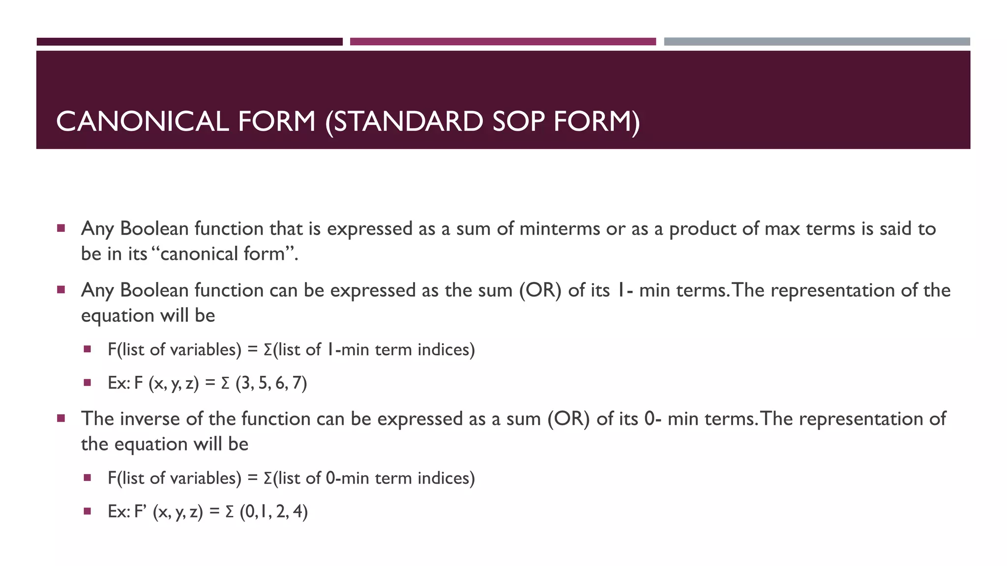 CANONICAL FORM (STANDARD SOP FORM)
 Any Boolean function that is expressed as a sum of minterms or as a product of max terms is said to
be in its “canonical form”.
 Any Boolean function can be expressed as the sum (OR) of its 1- min terms.The representation of the
equation will be
 F(list of variables) = Σ(list of 1-min term indices)
 Ex: F (x, y, z) = Σ (3, 5, 6, 7)
 The inverse of the function can be expressed as a sum (OR) of its 0- min terms.The representation of
the equation will be
 F(list of variables) = Σ(list of 0-min term indices)
 Ex: F’ (x, y, z) = Σ (0,1, 2, 4)
 