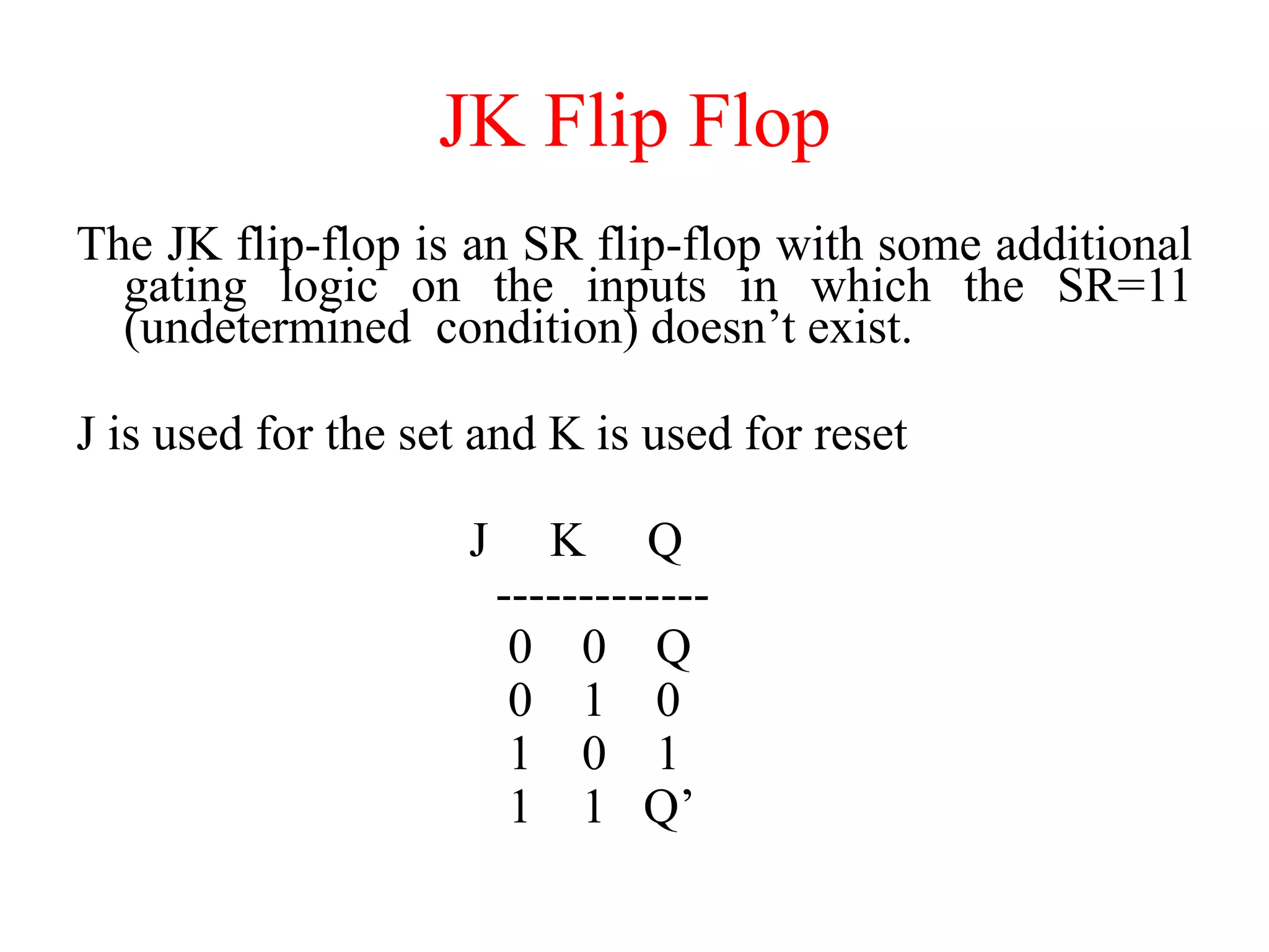 JK Flip Flop
The JK flip-flop is an SR flip-flop with some additional
gating logic on the inputs in which the SR=11
(undetermined condition) doesn’t exist.
J is used for the set and K is used for reset
J K Q
-------------
0 0 Q
0 1 0
1 0 1
1 1 Q’
 
