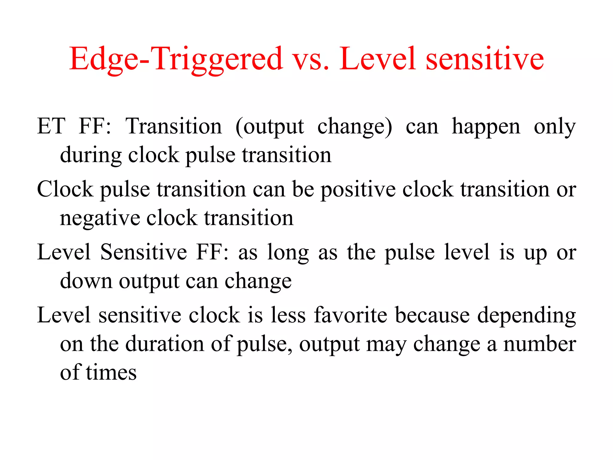 Edge-Triggered vs. Level sensitive
ET FF: Transition (output change) can happen only
during clock pulse transition
Clock pulse transition can be positive clock transition or
negative clock transition
Level Sensitive FF: as long as the pulse level is up or
down output can change
Level sensitive clock is less favorite because depending
on the duration of pulse, output may change a number
of times
 
