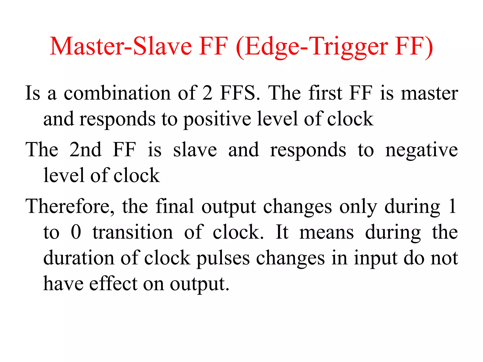 Master-Slave FF (Edge-Trigger FF)
Is a combination of 2 FFS. The first FF is master
and responds to positive level of clock
The 2nd FF is slave and responds to negative
level of clock
Therefore, the final output changes only during 1
to 0 transition of clock. It means during the
duration of clock pulses changes in input do not
have effect on output.
 