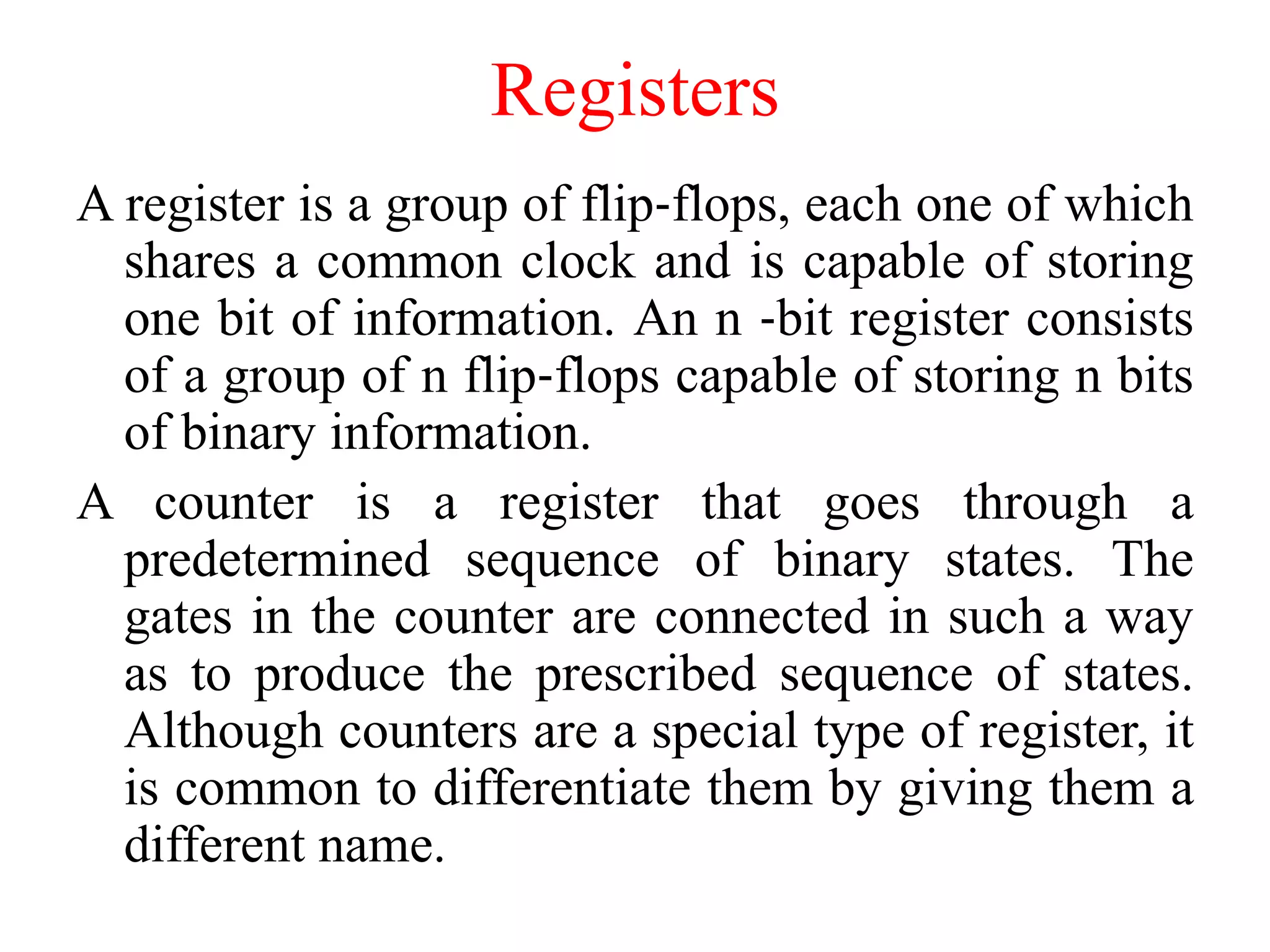 Registers
A register is a group of flip‐flops, each one of which
shares a common clock and is capable of storing
one bit of information. An n ‐bit register consists
of a group of n flip‐flops capable of storing n bits
of binary information.
A counter is a register that goes through a
predetermined sequence of binary states. The
gates in the counter are connected in such a way
as to produce the prescribed sequence of states.
Although counters are a special type of register, it
is common to differentiate them by giving them a
different name.
 