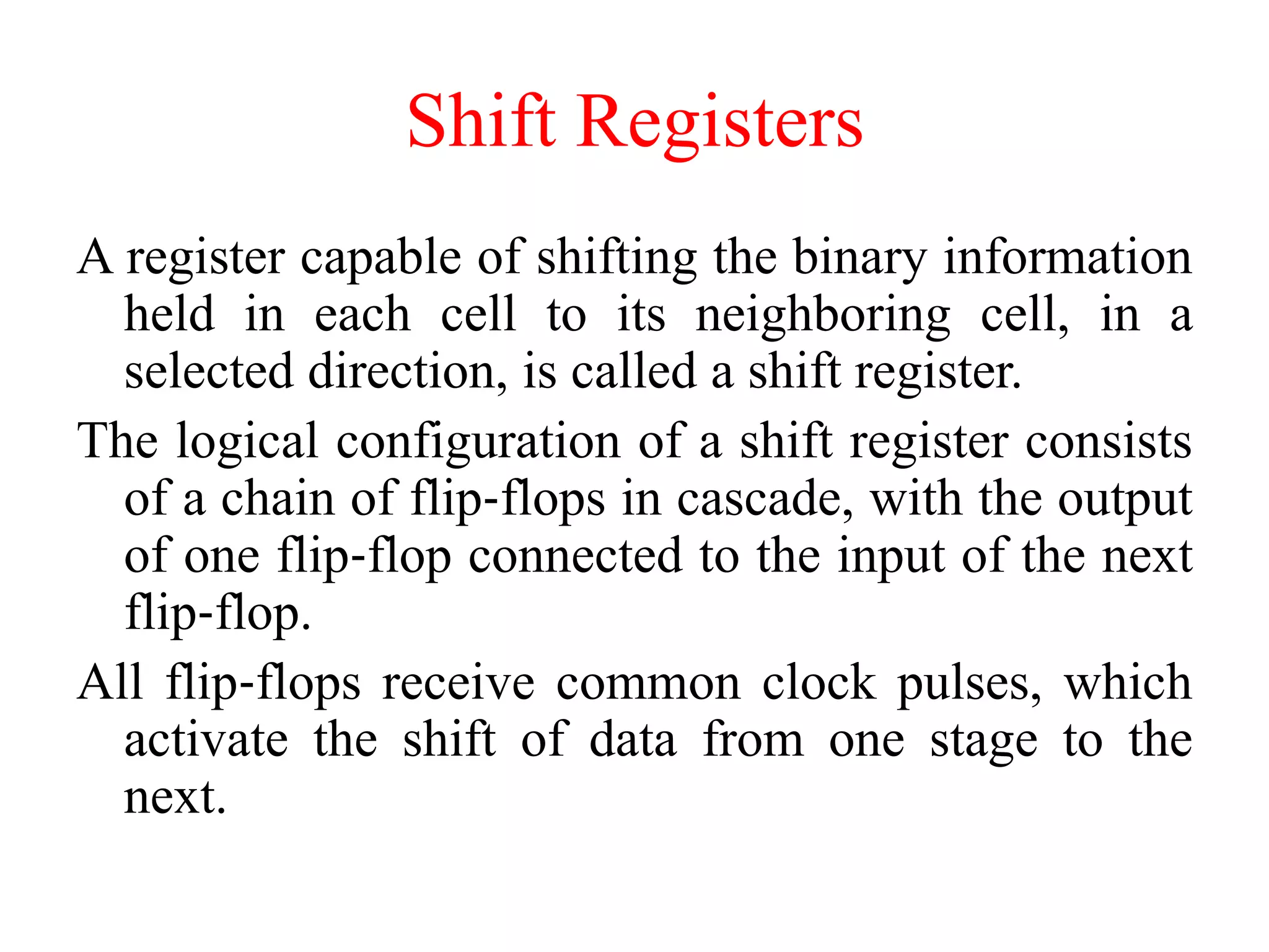 Shift Registers
A register capable of shifting the binary information
held in each cell to its neighboring cell, in a
selected direction, is called a shift register.
The logical configuration of a shift register consists
of a chain of flip‐flops in cascade, with the output
of one flip‐flop connected to the input of the next
flip‐flop.
All flip‐flops receive common clock pulses, which
activate the shift of data from one stage to the
next.
 