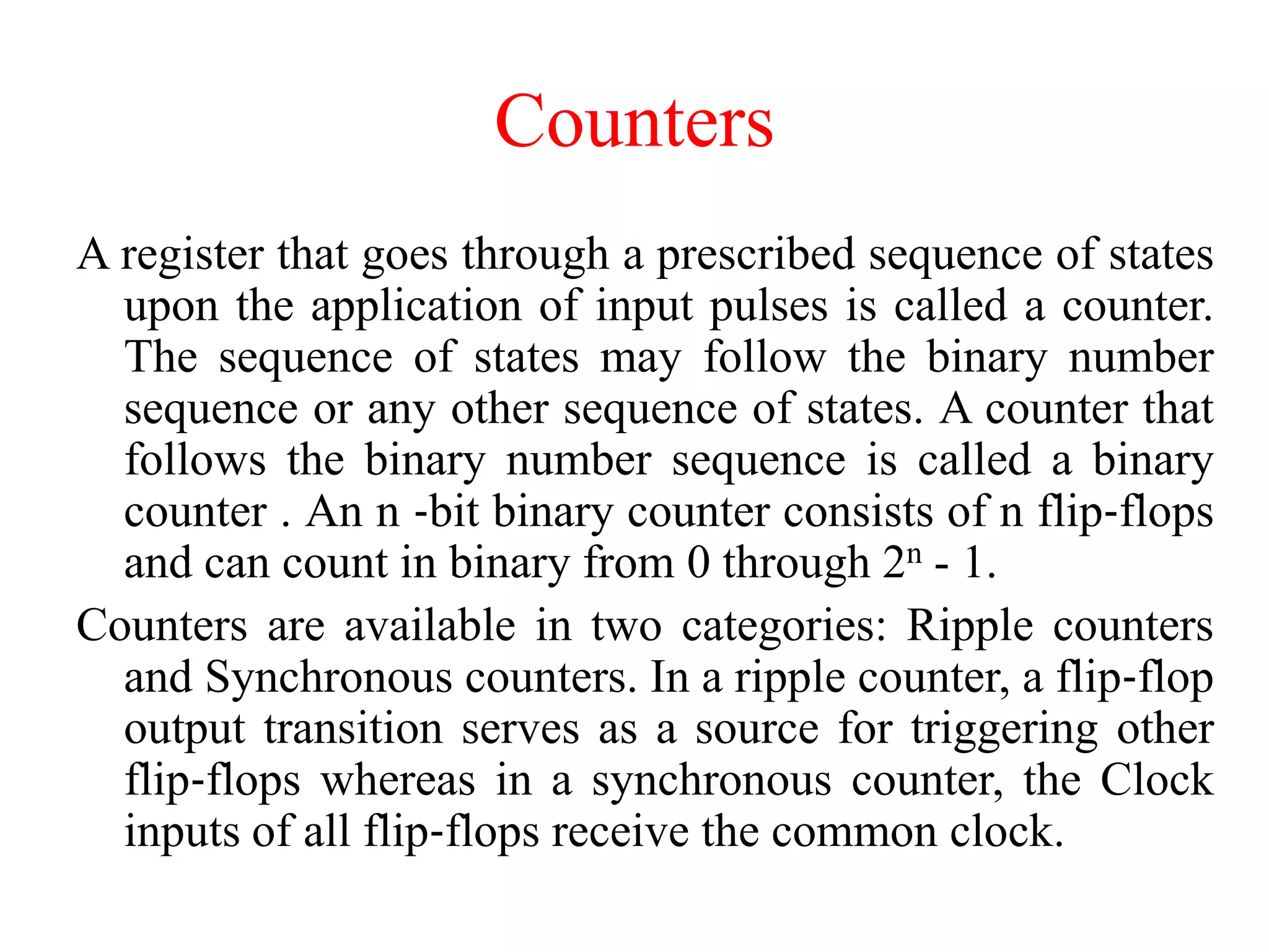 Counters
A register that goes through a prescribed sequence of states
upon the application of input pulses is called a counter.
The sequence of states may follow the binary number
sequence or any other sequence of states. A counter that
follows the binary number sequence is called a binary
counter . An n ‐bit binary counter consists of n flip‐flops
and can count in binary from 0 through 2n - 1.
Counters are available in two categories: Ripple counters
and Synchronous counters. In a ripple counter, a flip‐flop
output transition serves as a source for triggering other
flip‐flops whereas in a synchronous counter, the Clock
inputs of all flip‐flops receive the common clock.
 