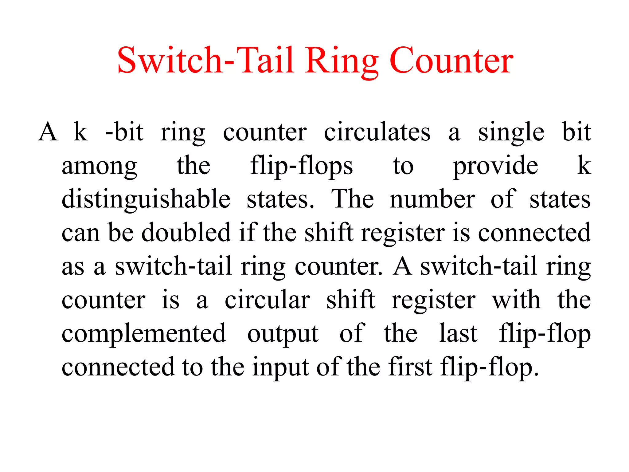 Switch‐Tail Ring Counter
A k ‐bit ring counter circulates a single bit
among the flip‐flops to provide k
distinguishable states. The number of states
can be doubled if the shift register is connected
as a switch‐tail ring counter. A switch‐tail ring
counter is a circular shift register with the
complemented output of the last flip‐flop
connected to the input of the first flip‐flop.
 
