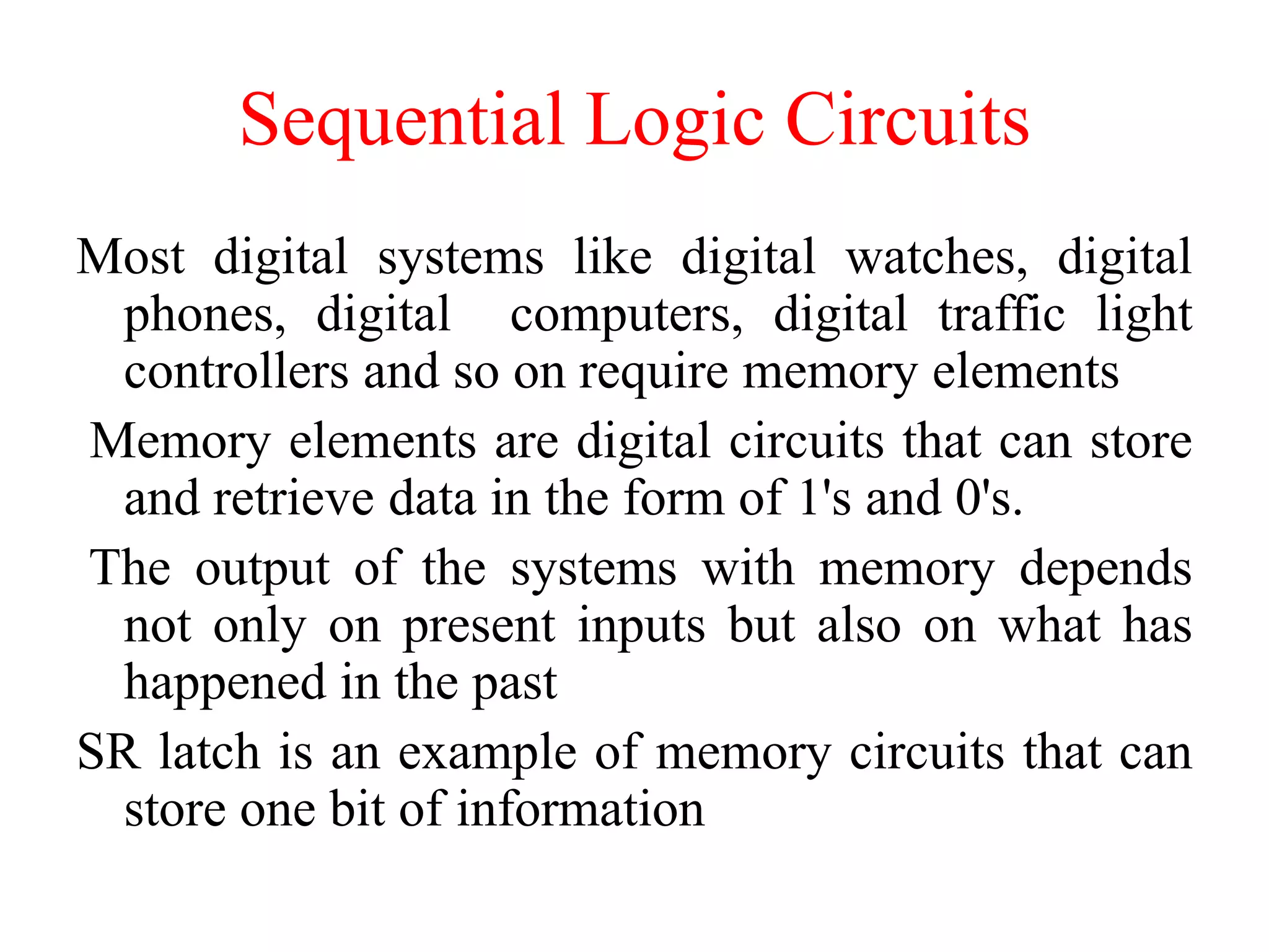 Sequential Logic Circuits
Most digital systems like digital watches, digital
phones, digital computers, digital traffic light
controllers and so on require memory elements
Memory elements are digital circuits that can store
and retrieve data in the form of 1's and 0's.
The output of the systems with memory depends
not only on present inputs but also on what has
happened in the past
SR latch is an example of memory circuits that can
store one bit of information
 