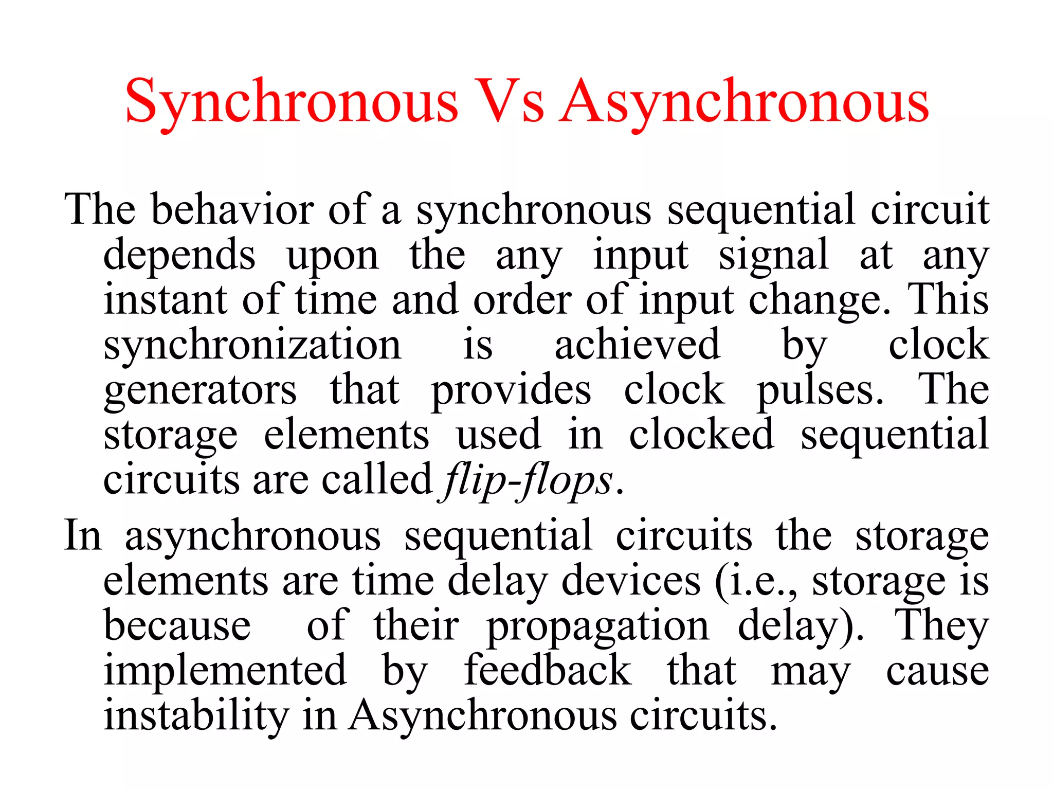 Synchronous Vs Asynchronous
The behavior of a synchronous sequential circuit
depends upon the any input signal at any
instant of time and order of input change. This
synchronization is achieved by clock
generators that provides clock pulses. The
storage elements used in clocked sequential
circuits are called flip-flops.
In asynchronous sequential circuits the storage
elements are time delay devices (i.e., storage is
because of their propagation delay). They
implemented by feedback that may cause
instability in Asynchronous circuits.
 