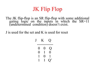 JK Flip Flop
The JK flip-flop is an SR flip-flop with some additional
gating logic on the inputs in which the SR=11
(undetermined condition) doesn’t exist.
J is used for the set and K is used for reset
J K Q
-------------
0 0 Q
0 1 0
1 0 1
1 1 Q’
 
