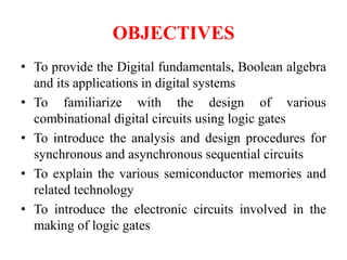OBJECTIVES
• To provide the Digital fundamentals, Boolean algebra
and its applications in digital systems
• To familiarize with the design of various
combinational digital circuits using logic gates
• To introduce the analysis and design procedures for
synchronous and asynchronous sequential circuits
• To explain the various semiconductor memories and
related technology
• To introduce the electronic circuits involved in the
making of logic gates
 