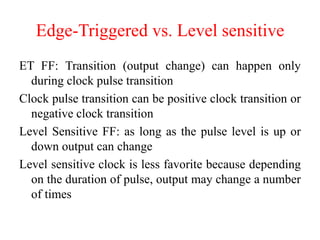 Edge-Triggered vs. Level sensitive
ET FF: Transition (output change) can happen only
during clock pulse transition
Clock pulse transition can be positive clock transition or
negative clock transition
Level Sensitive FF: as long as the pulse level is up or
down output can change
Level sensitive clock is less favorite because depending
on the duration of pulse, output may change a number
of times
 