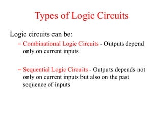 Types of Logic Circuits
Logic circuits can be:
– Combinational Logic Circuits - Outputs depend
only on current inputs
– Sequential Logic Circuits - Outputs depends not
only on current inputs but also on the past
sequence of inputs
 