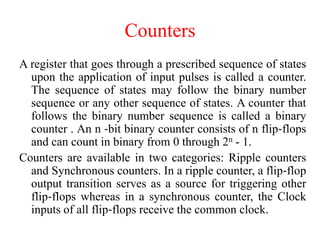 Counters
A register that goes through a prescribed sequence of states
upon the application of input pulses is called a counter.
The sequence of states may follow the binary number
sequence or any other sequence of states. A counter that
follows the binary number sequence is called a binary
counter . An n ‐bit binary counter consists of n flip‐flops
and can count in binary from 0 through 2n - 1.
Counters are available in two categories: Ripple counters
and Synchronous counters. In a ripple counter, a flip‐flop
output transition serves as a source for triggering other
flip‐flops whereas in a synchronous counter, the Clock
inputs of all flip‐flops receive the common clock.
 