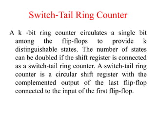 Switch‐Tail Ring Counter
A k ‐bit ring counter circulates a single bit
among the flip‐flops to provide k
distinguishable states. The number of states
can be doubled if the shift register is connected
as a switch‐tail ring counter. A switch‐tail ring
counter is a circular shift register with the
complemented output of the last flip‐flop
connected to the input of the first flip‐flop.
 