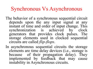 Synchronous Vs Asynchronous
The behavior of a synchronous sequential circuit
depends upon the any input signal at any
instant of time and order of input change. This
synchronization is achieved by clock
generators that provides clock pulses. The
storage elements used in clocked sequential
circuits are called flip-flops.
In asynchronous sequential circuits the storage
elements are time delay devices (i.e., storage is
because of their propagation delay). They
implemented by feedback that may cause
instability in Asynchronous circuits.
 