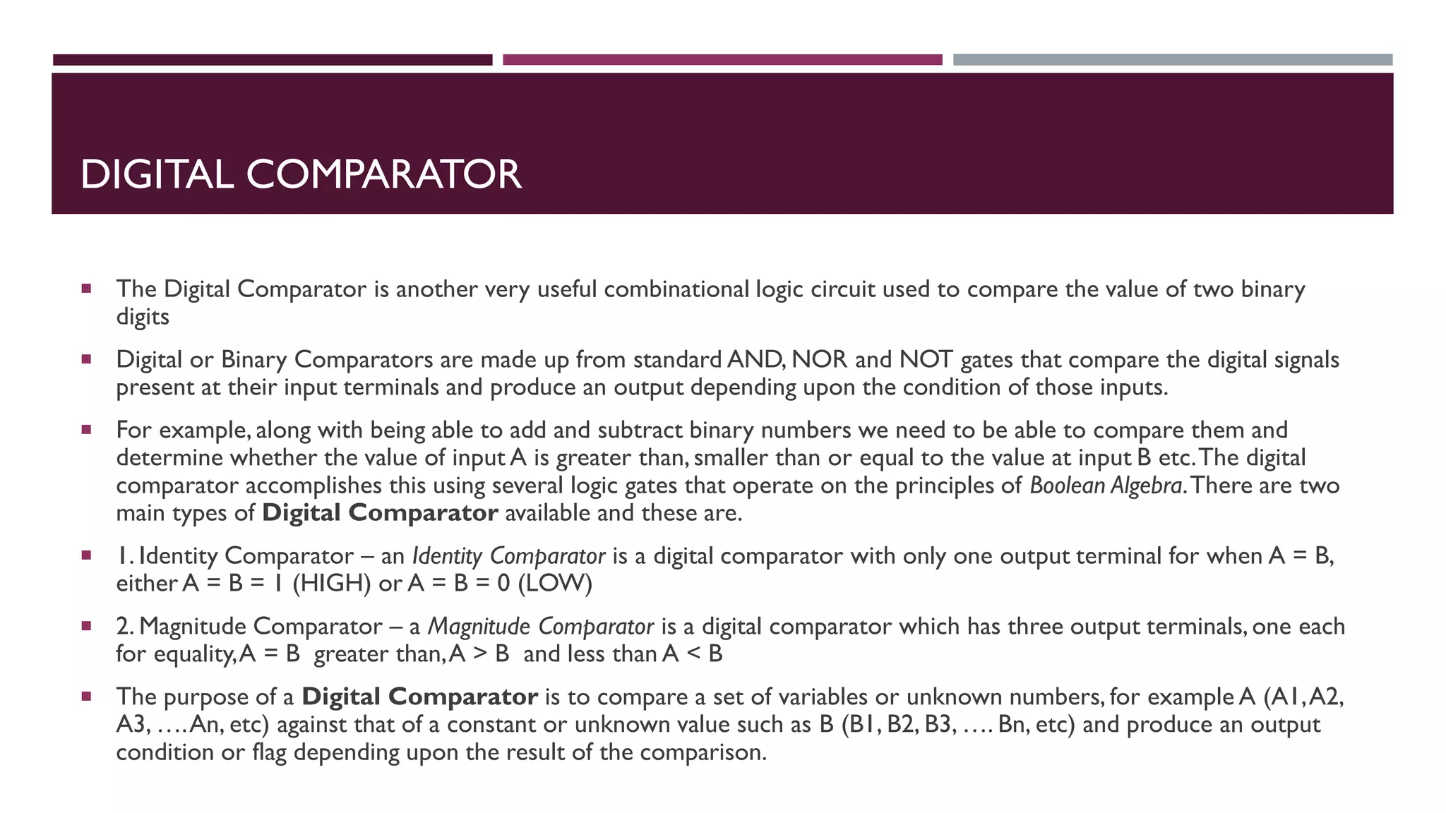 DIGITAL COMPARATOR
 The Digital Comparator is another very useful combinational logic circuit used to compare the value of two binary
digits
 Digital or Binary Comparators are made up from standard AND, NOR and NOT gates that compare the digital signals
present at their input terminals and produce an output depending upon the condition of those inputs.
 For example, along with being able to add and subtract binary numbers we need to be able to compare them and
determine whether the value of input A is greater than,smaller than or equal to the value at input B etc.The digital
comparator accomplishes this using several logic gates that operate on the principles of Boolean Algebra.There are two
main types of Digital Comparator available and these are.
 1. Identity Comparator – an Identity Comparator is a digital comparator with only one output terminal for when A = B,
either A = B = 1 (HIGH) or A = B = 0 (LOW)
 2. Magnitude Comparator – a Magnitude Comparator is a digital comparator which has three output terminals,one each
for equality,A = B greater than,A > B and less than A < B
 The purpose of a Digital Comparator is to compare a set of variables or unknown numbers, for example A (A1,A2,
A3, ….An, etc) against that of a constant or unknown value such as B (B1, B2, B3, …. Bn, etc) and produce an output
condition or flag depending upon the result of the comparison.
 