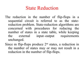 State Reduction
The reduction in the number of flip-flops in a
sequential circuit is referred to as the state-
reduction problem. State-reduction algorithms are
concerned with procedures for reducing the
number of states in a state table, while keeping
the external input–output requirements
unchanged.
Since m flip-flops produce 2m states, a reduction in
the number of states may or may not result in a
reduction in the number of flip-flops.
 