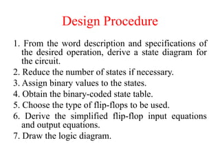 Design Procedure
1. From the word description and specifications of
the desired operation, derive a state diagram for
the circuit.
2. Reduce the number of states if necessary.
3. Assign binary values to the states.
4. Obtain the binary-coded state table.
5. Choose the type of flip-flops to be used.
6. Derive the simplified flip-flop input equations
and output equations.
7. Draw the logic diagram.
 