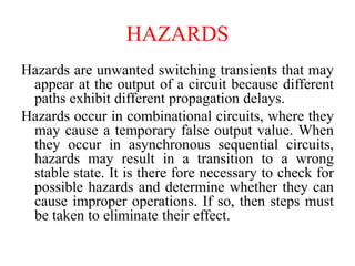 HAZARDS
Hazards are unwanted switching transients that may
appear at the output of a circuit because different
paths exhibit different propagation delays.
Hazards occur in combinational circuits, where they
may cause a temporary false output value. When
they occur in asynchronous sequential circuits,
hazards may result in a transition to a wrong
stable state. It is there fore necessary to check for
possible hazards and determine whether they can
cause improper operations. If so, then steps must
be taken to eliminate their effect.
 