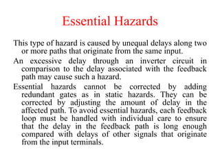 Essential Hazards
This type of hazard is caused by unequal delays along two
or more paths that originate from the same input.
An excessive delay through an inverter circuit in
comparison to the delay associated with the feedback
path may cause such a hazard.
Essential hazards cannot be corrected by adding
redundant gates as in static hazards. They can be
corrected by adjusting the amount of delay in the
affected path. To avoid essential hazards, each feedback
loop must be handled with individual care to ensure
that the delay in the feedback path is long enough
compared with delays of other signals that originate
from the input terminals.
 