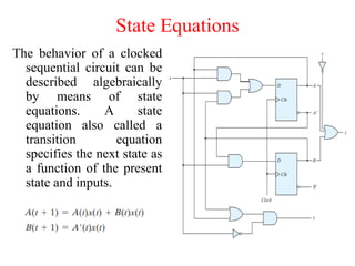State Equations
The behavior of a clocked
sequential circuit can be
described algebraically
by means of state
equations. A state
equation also called a
transition equation
specifies the next state as
a function of the present
state and inputs.
 