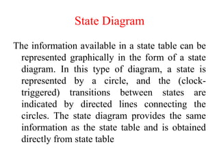 State Diagram
The information available in a state table can be
represented graphically in the form of a state
diagram. In this type of diagram, a state is
represented by a circle, and the (clock-
triggered) transitions between states are
indicated by directed lines connecting the
circles. The state diagram provides the same
information as the state table and is obtained
directly from state table
 