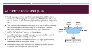 ARITHMETIC LOGIC UNIT (ALU)
 Inside a computer, there is an Arithmetic Logic Unit (ALU), which is
capable of performing logical operations (e.g.AND, OR, Ex-OR, Invert
etc.) in addition to the arithmetic operations (e.g.Addition, Subtraction
etc.).
 The control unit supplies the data required by the ALU from memory,
or from input devices, and directs the ALU to perform a specific
operation based on the instruction fetched from the memory.
 ALU is the “calculator” portion of the computer.
 An arithmetic logic unit(ALU) is a major component of the central
processing unit of the a computer system.
 It does all processes related to arithmetic and logic operations that
need to be done on instruction words.
 In some microprocessor architectures, the ALU is divided into the
arithmetic unit (AU) and the logic unit (LU).
 