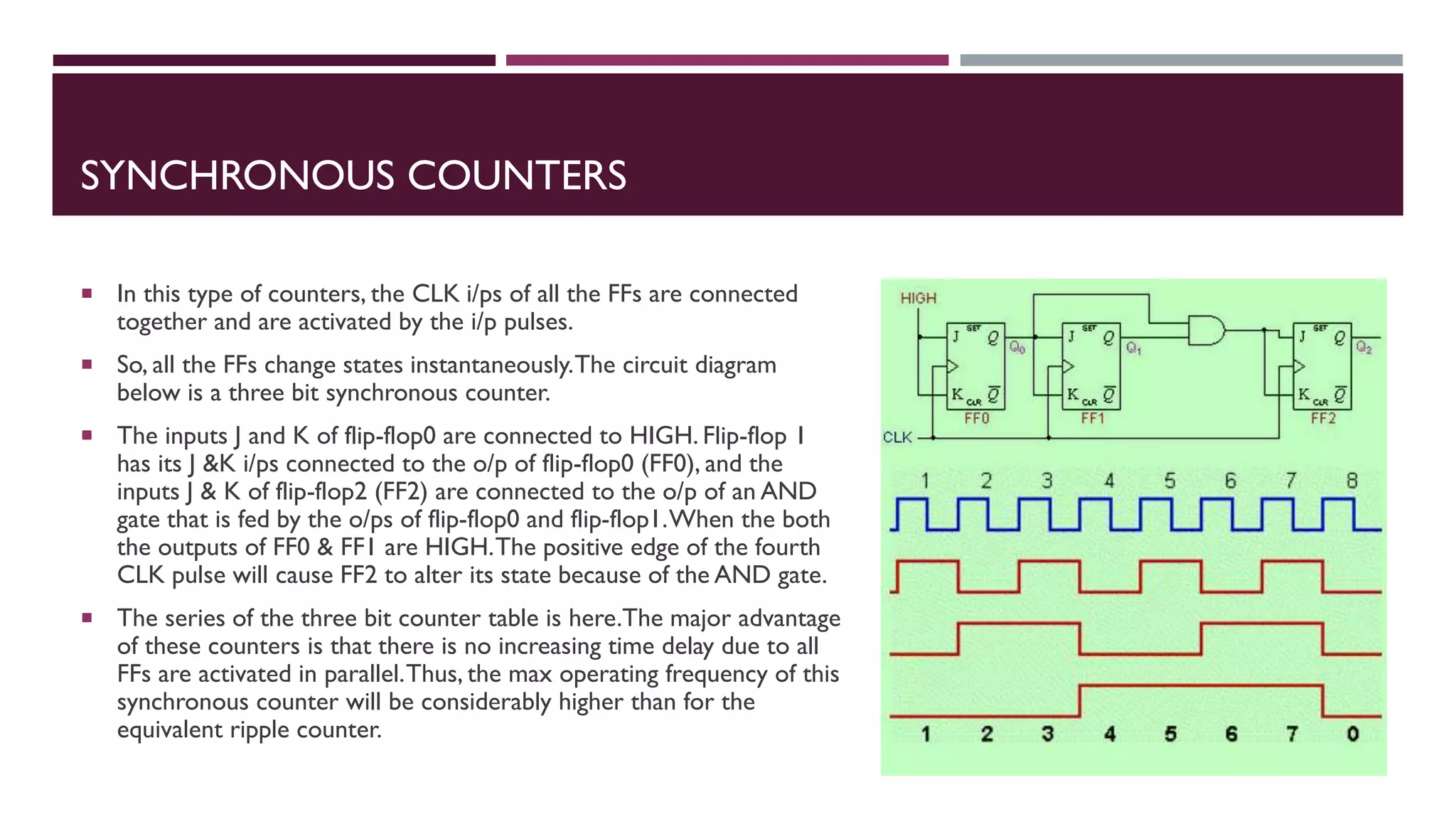 SYNCHRONOUS COUNTERS
 In this type of counters, the CLK i/ps of all the FFs are connected
together and are activated by the i/p pulses.
 So, all the FFs change states instantaneously.The circuit diagram
below is a three bit synchronous counter.
 The inputs J and K of flip-flop0 are connected to HIGH. Flip-flop 1
has its J &K i/ps connected to the o/p of flip-flop0 (FF0), and the
inputs J & K of flip-flop2 (FF2) are connected to the o/p of an AND
gate that is fed by the o/ps of flip-flop0 and flip-flop1.When the both
the outputs of FF0 & FF1 are HIGH.The positive edge of the fourth
CLK pulse will cause FF2 to alter its state because of the AND gate.
 The series of the three bit counter table is here.The major advantage
of these counters is that there is no increasing time delay due to all
FFs are activated in parallel.Thus, the max operating frequency of this
synchronous counter will be considerably higher than for the
equivalent ripple counter.
 