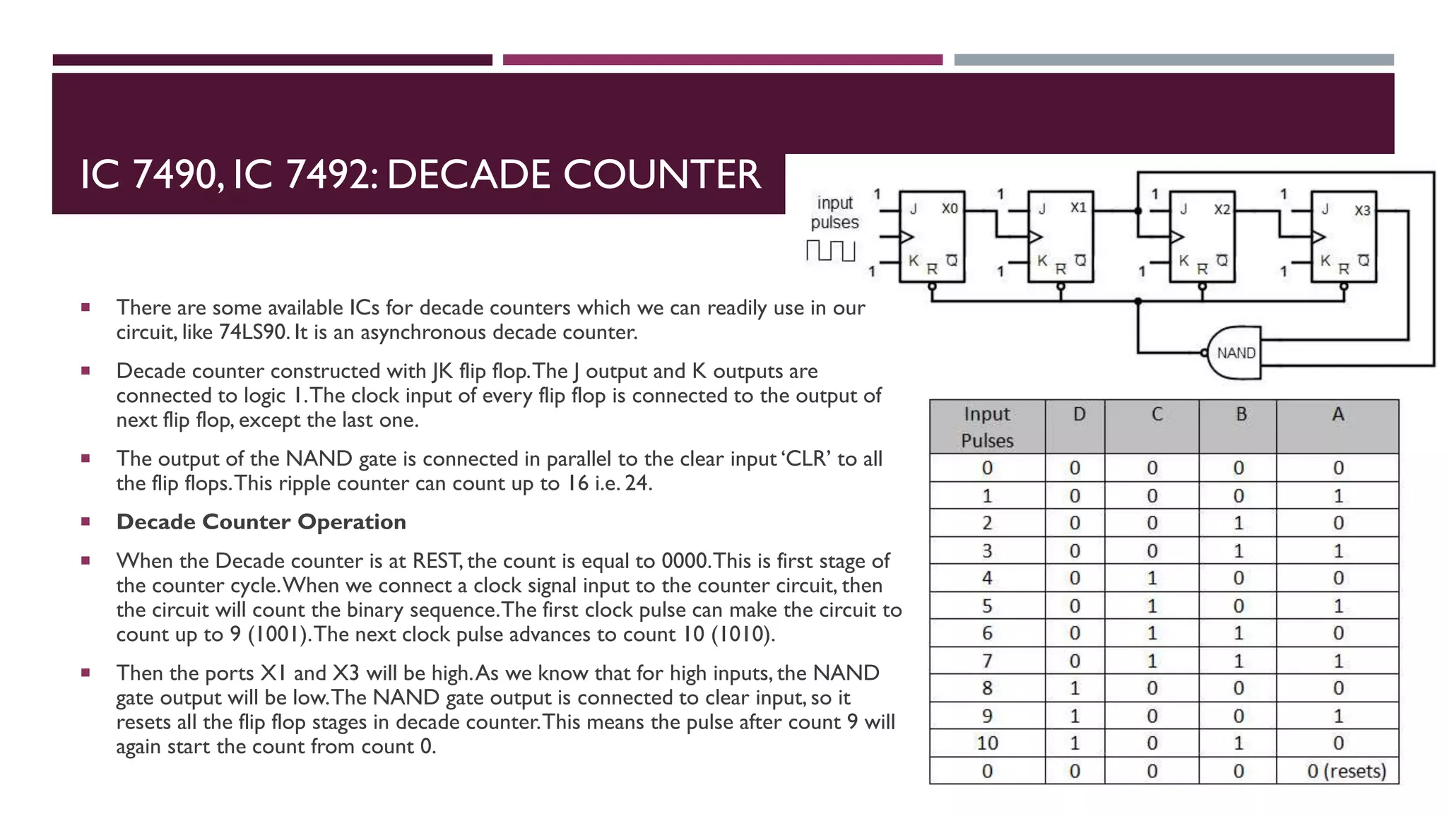 IC 7490, IC 7492: DECADE COUNTER
 There are some available ICs for decade counters which we can readily use in our
circuit, like 74LS90. It is an asynchronous decade counter.
 Decade counter constructed with JK flip flop.The J output and K outputs are
connected to logic 1.The clock input of every flip flop is connected to the output of
next flip flop, except the last one.
 The output of the NAND gate is connected in parallel to the clear input ‘CLR’ to all
the flip flops.This ripple counter can count up to 16 i.e. 24.
 Decade Counter Operation
 When the Decade counter is at REST, the count is equal to 0000.This is first stage of
the counter cycle.When we connect a clock signal input to the counter circuit, then
the circuit will count the binary sequence.The first clock pulse can make the circuit to
count up to 9 (1001).The next clock pulse advances to count 10 (1010).
 Then the ports X1 and X3 will be high.As we know that for high inputs, the NAND
gate output will be low.The NAND gate output is connected to clear input, so it
resets all the flip flop stages in decade counter.This means the pulse after count 9 will
again start the count from count 0.
 