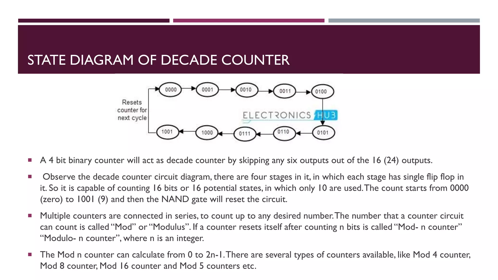 STATE DIAGRAM OF DECADE COUNTER
 A 4 bit binary counter will act as decade counter by skipping any six outputs out of the 16 (24) outputs.
 Observe the decade counter circuit diagram, there are four stages in it, in which each stage has single flip flop in
it. So it is capable of counting 16 bits or 16 potential states, in which only 10 are used.The count starts from 0000
(zero) to 1001 (9) and then the NAND gate will reset the circuit.
 Multiple counters are connected in series, to count up to any desired number.The number that a counter circuit
can count is called “Mod” or “Modulus”. If a counter resets itself after counting n bits is called “Mod- n counter”
“Modulo- n counter”, where n is an integer.
 The Mod n counter can calculate from 0 to 2n-1.There are several types of counters available, like Mod 4 counter,
Mod 8 counter, Mod 16 counter and Mod 5 counters etc.
 
