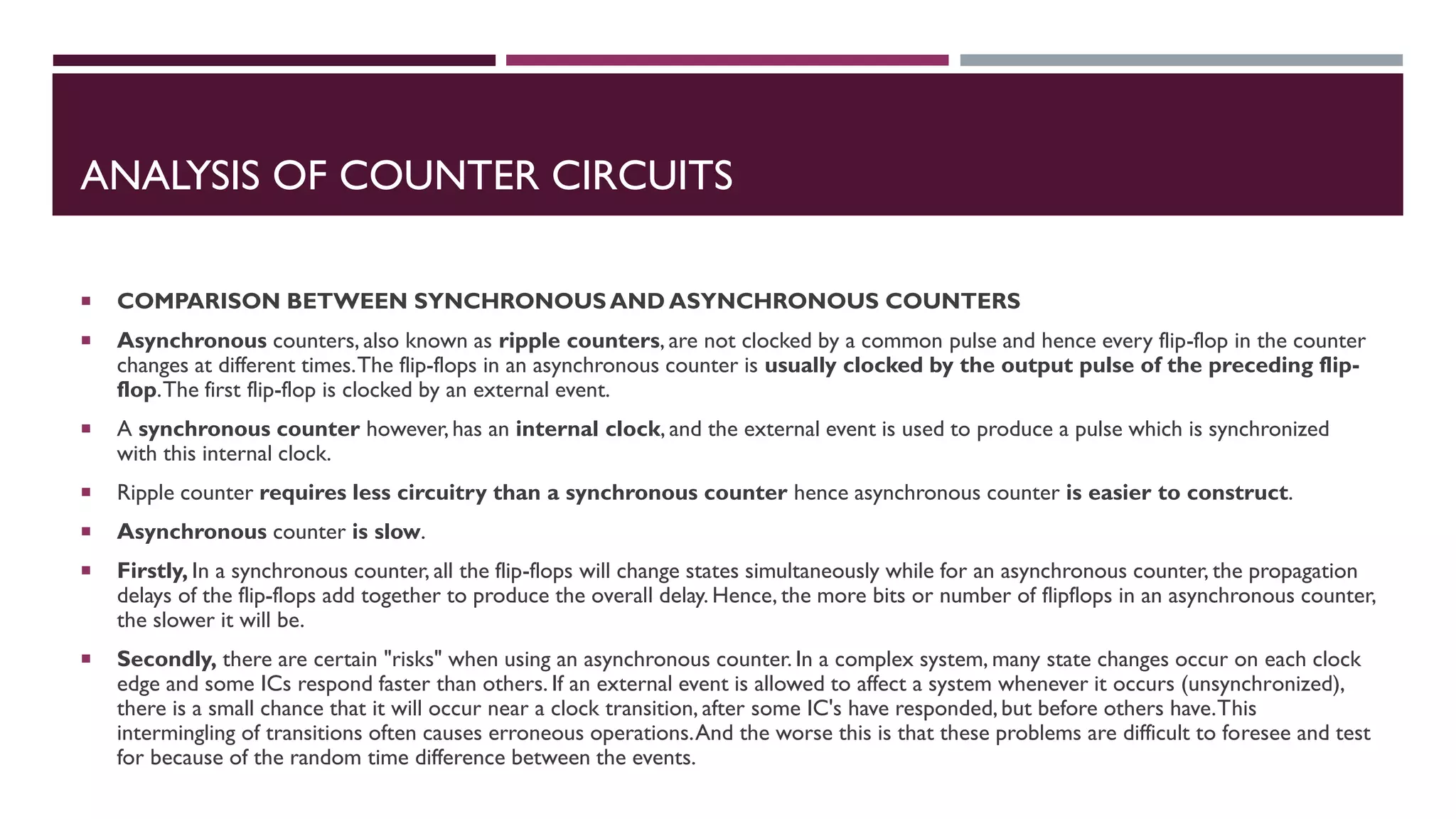 ANALYSIS OF COUNTER CIRCUITS
 COMPARISON BETWEEN SYNCHRONOUS AND ASYNCHRONOUS COUNTERS
 Asynchronous counters, also known as ripple counters, are not clocked by a common pulse and hence every flip-flop in the counter
changes at different times.The flip-flops in an asynchronous counter is usually clocked by the output pulse of the preceding flip-
flop.The first flip-flop is clocked by an external event.
 A synchronous counter however,has an internal clock, and the external event is used to produce a pulse which is synchronized
with this internal clock.
 Ripple counter requires less circuitry than a synchronous counter hence asynchronous counter is easier to construct.
 Asynchronous counter is slow.
 Firstly, In a synchronous counter, all the flip-flops will change states simultaneously while for an asynchronous counter, the propagation
delays of the flip-flops add together to produce the overall delay. Hence, the more bits or number of flipflops in an asynchronous counter,
the slower it will be.
 Secondly, there are certain "risks" when using an asynchronous counter. In a complex system, many state changes occur on each clock
edge and some ICs respond faster than others. If an external event is allowed to affect a system whenever it occurs (unsynchronized),
there is a small chance that it will occur near a clock transition, after some IC's have responded, but before others have.This
intermingling of transitions often causes erroneous operations.And the worse this is that these problems are difficult to foresee and test
for because of the random time difference between the events.
 