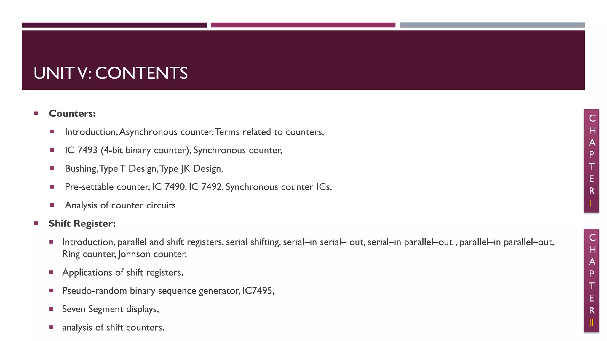 UNITV: CONTENTS
 Counters:
 Introduction,Asynchronous counter,Terms related to counters,
 IC 7493 (4-bit binary counter), Synchronous counter,
 Bushing,Type T Design,Type JK Design,
 Pre-settable counter, IC 7490, IC 7492, Synchronous counter ICs,
 Analysis of counter circuits
 Shift Register:
 Introduction, parallel and shift registers, serial shifting, serial–in serial– out, serial–in parallel–out , parallel–in parallel–out,
Ring counter, Johnson counter,
 Applications of shift registers,
 Pseudo-random binary sequence generator, IC7495,
 Seven Segment displays,
 analysis of shift counters.
C
H
A
P
T
E
R
I
C
H
A
P
T
E
R
II
 