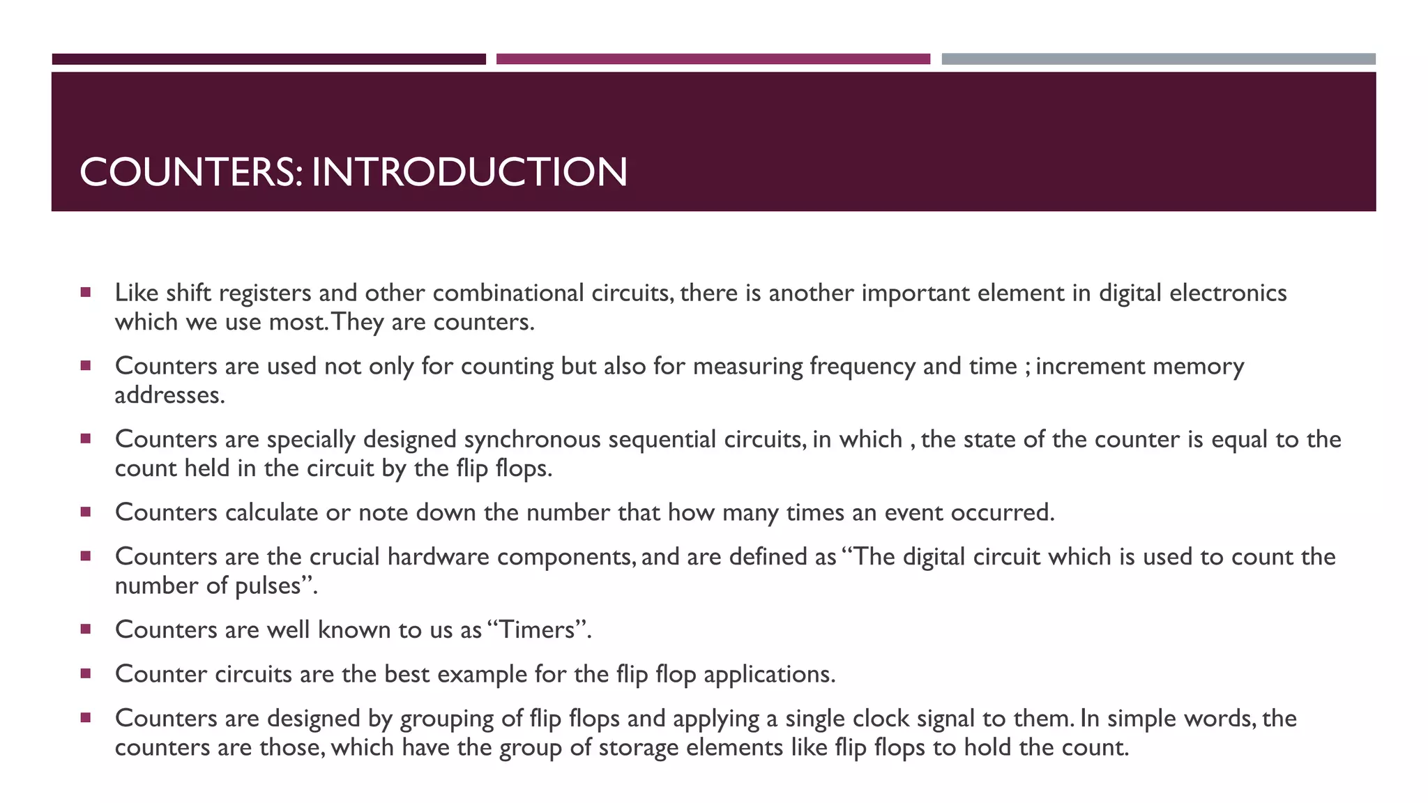COUNTERS: INTRODUCTION
 Like shift registers and other combinational circuits, there is another important element in digital electronics
which we use most.They are counters.
 Counters are used not only for counting but also for measuring frequency and time ; increment memory
addresses.
 Counters are specially designed synchronous sequential circuits, in which , the state of the counter is equal to the
count held in the circuit by the flip flops.
 Counters calculate or note down the number that how many times an event occurred.
 Counters are the crucial hardware components, and are defined as “The digital circuit which is used to count the
number of pulses”.
 Counters are well known to us as “Timers”.
 Counter circuits are the best example for the flip flop applications.
 Counters are designed by grouping of flip flops and applying a single clock signal to them. In simple words, the
counters are those, which have the group of storage elements like flip flops to hold the count.
 