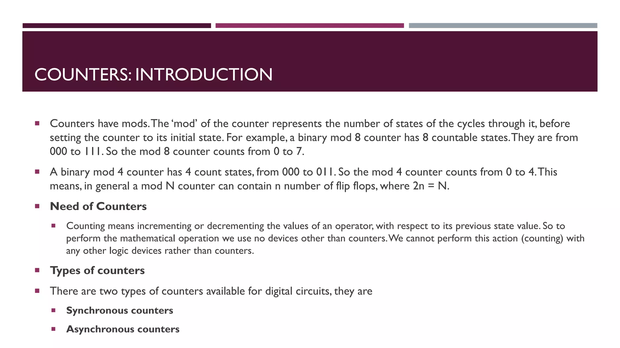 COUNTERS: INTRODUCTION
 Counters have mods.The ‘mod’ of the counter represents the number of states of the cycles through it, before
setting the counter to its initial state. For example, a binary mod 8 counter has 8 countable states.They are from
000 to 111. So the mod 8 counter counts from 0 to 7.
 A binary mod 4 counter has 4 count states, from 000 to 011. So the mod 4 counter counts from 0 to 4.This
means, in general a mod N counter can contain n number of flip flops, where 2n = N.
 Need of Counters
 Counting means incrementing or decrementing the values of an operator, with respect to its previous state value. So to
perform the mathematical operation we use no devices other than counters.We cannot perform this action (counting) with
any other logic devices rather than counters.
 Types of counters
 There are two types of counters available for digital circuits, they are
 Synchronous counters
 Asynchronous counters
 