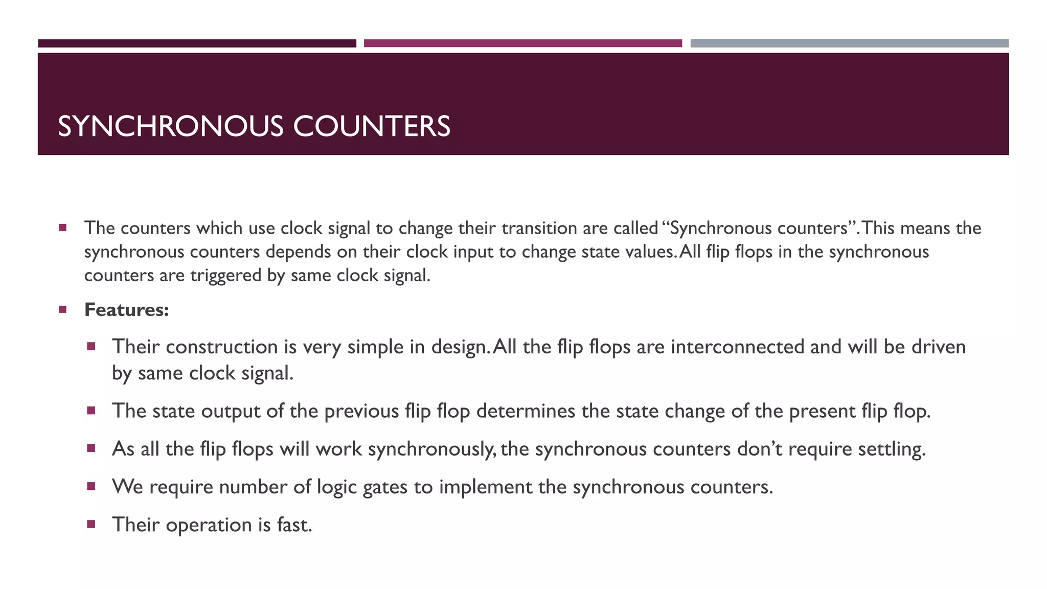 SYNCHRONOUS COUNTERS
 The counters which use clock signal to change their transition are called “Synchronous counters”.This means the
synchronous counters depends on their clock input to change state values.All flip flops in the synchronous
counters are triggered by same clock signal.
 Features:
 Their construction is very simple in design.All the flip flops are interconnected and will be driven
by same clock signal.
 The state output of the previous flip flop determines the state change of the present flip flop.
 As all the flip flops will work synchronously, the synchronous counters don’t require settling.
 We require number of logic gates to implement the synchronous counters.
 Their operation is fast.
 
