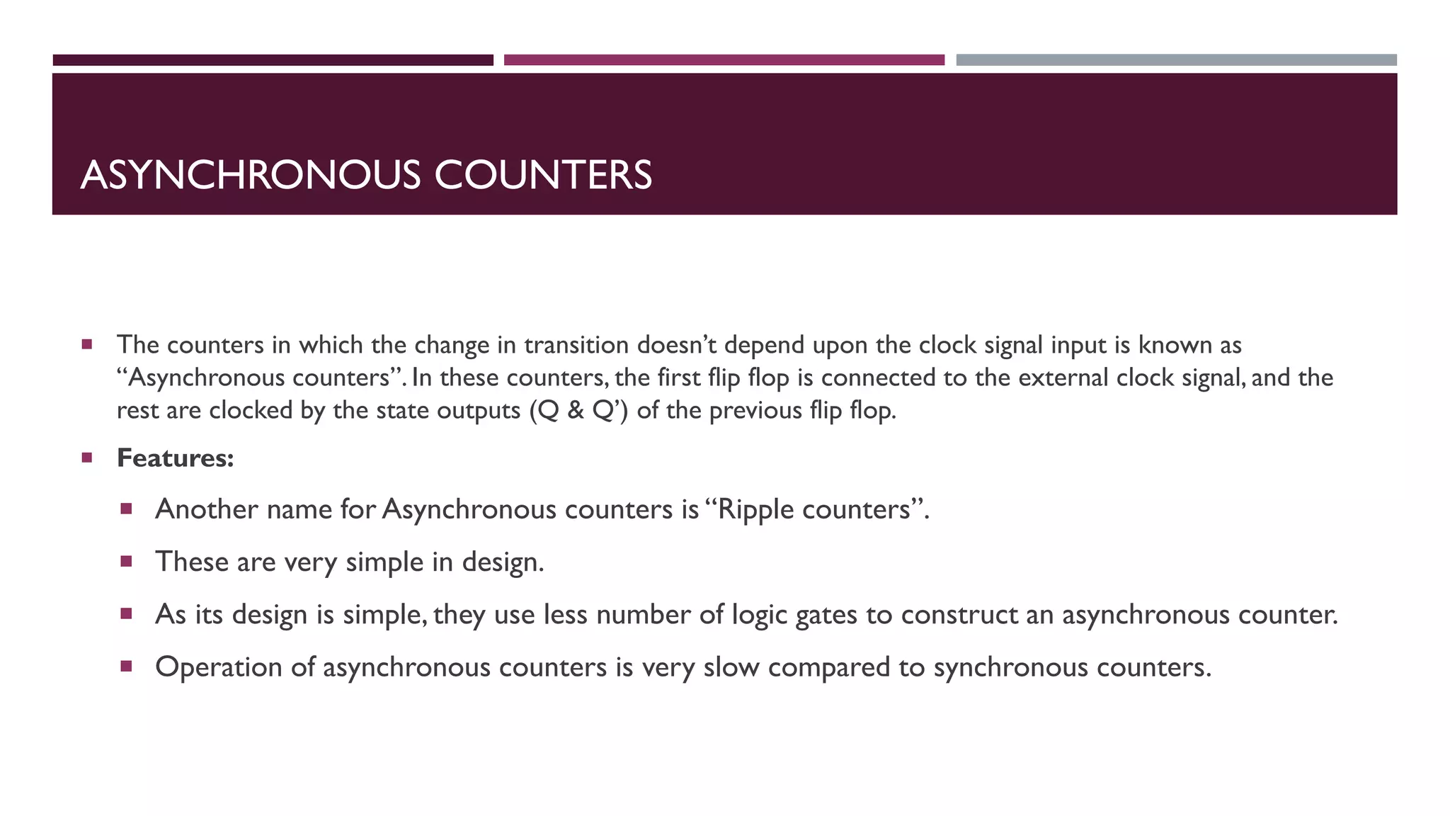 ASYNCHRONOUS COUNTERS
 The counters in which the change in transition doesn’t depend upon the clock signal input is known as
“Asynchronous counters”. In these counters, the first flip flop is connected to the external clock signal, and the
rest are clocked by the state outputs (Q & Q’) of the previous flip flop.
 Features:
 Another name for Asynchronous counters is “Ripple counters”.
 These are very simple in design.
 As its design is simple, they use less number of logic gates to construct an asynchronous counter.
 Operation of asynchronous counters is very slow compared to synchronous counters.
 