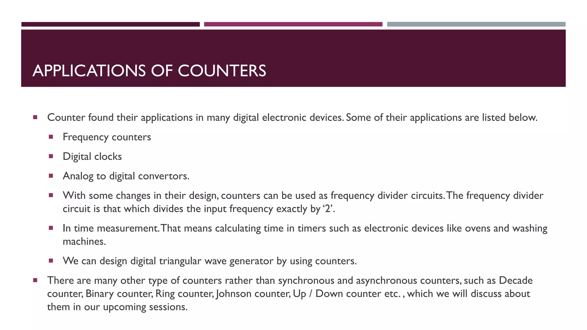 APPLICATIONS OF COUNTERS
 Counter found their applications in many digital electronic devices. Some of their applications are listed below.
 Frequency counters
 Digital clocks
 Analog to digital convertors.
 With some changes in their design, counters can be used as frequency divider circuits.The frequency divider
circuit is that which divides the input frequency exactly by ‘2’.
 In time measurement.That means calculating time in timers such as electronic devices like ovens and washing
machines.
 We can design digital triangular wave generator by using counters.
 There are many other type of counters rather than synchronous and asynchronous counters, such as Decade
counter, Binary counter, Ring counter, Johnson counter, Up / Down counter etc. , which we will discuss about
them in our upcoming sessions.
 