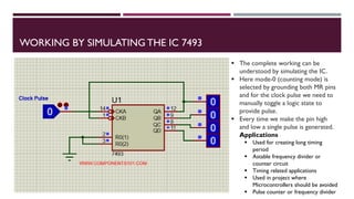 WORKING BY SIMULATING THE IC 7493
 The complete working can be
understood by simulating the IC.
 Here mode-0 (counting mode) is
selected by grounding both MR pins
and for the clock pulse we need to
manually toggle a logic state to
provide pulse.
 Every time we make the pin high
and low a single pulse is generated.
Applications
 Used for creating long timing
period
 Astable frequency divider or
counter circuit
 Timing related applications
 Used in project where
Microcontrollers should be avoided
 Pulse counter or frequency divider
 