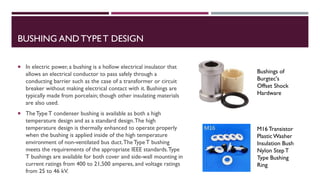 BUSHING AND TYPE T DESIGN
 In electric power, a bushing is a hollow electrical insulator that
allows an electrical conductor to pass safely through a
conducting barrier such as the case of a transformer or circuit
breaker without making electrical contact with it. Bushings are
typically made from porcelain; though other insulating materials
are also used.
 TheType T condenser bushing is available as both a high
temperature design and as a standard design.The high
temperature design is thermally enhanced to operate properly
when the bushing is applied inside of the high temperature
environment of non-ventilated bus duct.TheTypeT bushing
meets the requirements of the appropriate IEEE standards.Type
T bushings are available for both cover and side-wall mounting in
current ratings from 400 to 21,500 amperes, and voltage ratings
from 25 to 46 kV.
Bushings of
Burgtec's
Offset Shock
Hardware
M16 Transistor
PlasticWasher
Insulation Bush
Nylon StepT
Type Bushing
Ring
 