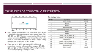 74LS90 DECADE COUNTER IC DESCRIPTION
 It is a simple counter which can count from 0 – 9.As it is
a 4 bit binary decade counter, it has 4 output ports QA,
QB, QC and QD.When the count reaches 10, the binary
output is reset to 0 (0000), every time and another pulse
starts at pin number 9.The Mod of the IC 7490 is set by
changing the RESET pins R1, R2, R3, R4.
 If any one of R1 & R2 is at high or R3 & R4 are at
ground, the counter will reset all the outputs QA, QB,
QC and QD to 0. If the pins R3 & R4 are high, then the
count on QA, QB, QC and QD is 1001.
Pin configuration
 