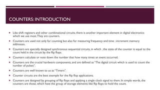 COUNTERS: INTRODUCTION
 Like shift registers and other combinational circuits, there is another important element in digital electronics
which we use most.They are counters.
 Counters are used not only for counting but also for measuring frequency and time ; increment memory
addresses.
 Counters are specially designed synchronous sequential circuits, in which , the state of the counter is equal to the
count held in the circuit by the flip flops.
 Counters calculate or note down the number that how many times an event occurred.
 Counters are the crucial hardware components, and are defined as “The digital circuit which is used to count the
number of pulses”.
 Counters are well known to us as “Timers”.
 Counter circuits are the best example for the flip flop applications.
 Counters are designed by grouping of flip flops and applying a single clock signal to them. In simple words, the
counters are those, which have the group of storage elements like flip flops to hold the count.
 